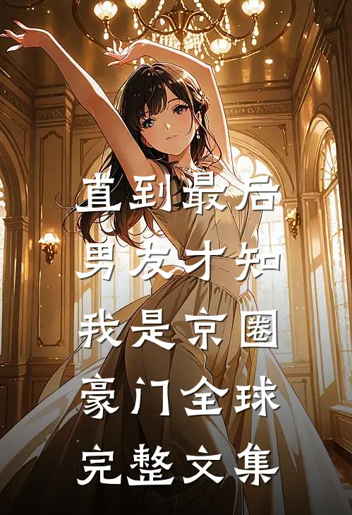 直到最后，男友才知我是京圈豪门全球完整文集