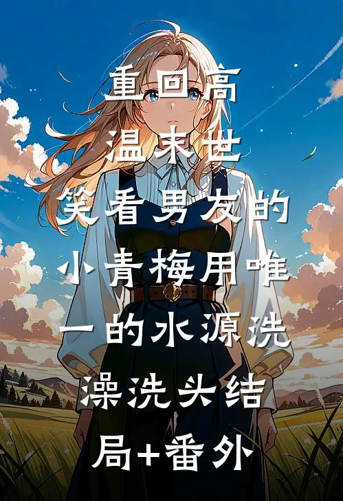重回高温末世，笑看男友的小青梅用唯一的水源洗澡洗头结局+番外