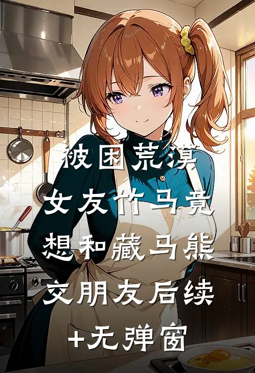 被困荒漠，女友竹马竟想和藏马熊交朋友后续+无弹窗