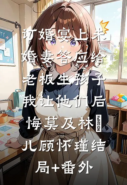 订婚宴上未婚妻答应给老板生孩子，我让他们后悔莫及林玥儿顾怀瑾结局+番外