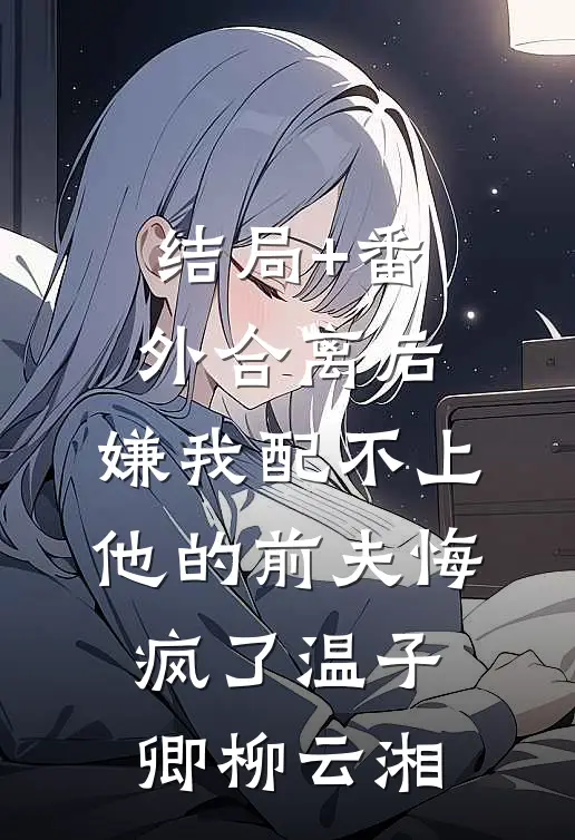 结局+番外合离后，嫌我配不上他的前夫悔疯了温子卿柳云湘