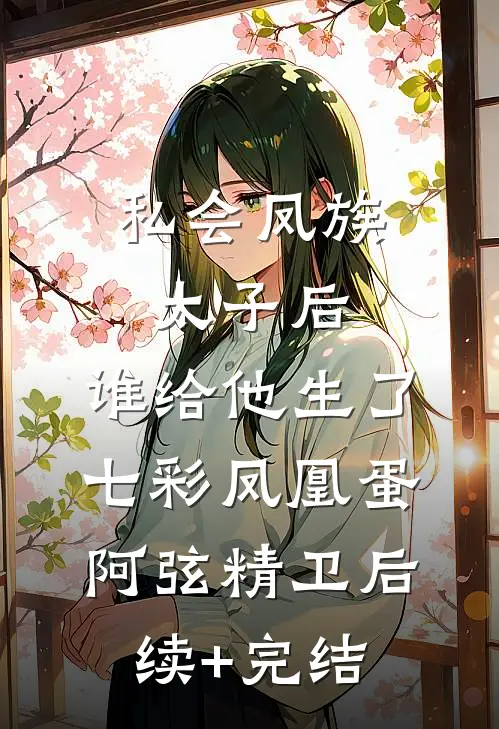 私会凤族太子后，谁给他生了七彩凤凰蛋阿弦精卫后续+完结