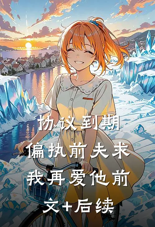 协议到期，偏执前夫求我再爱他前文+后续