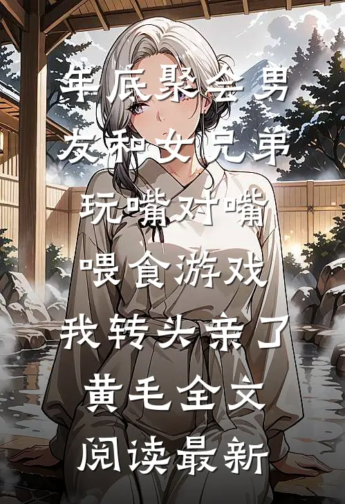 年底聚会男友和女兄弟玩嘴对嘴喂食游戏，我转头亲了黄毛全文阅读最新