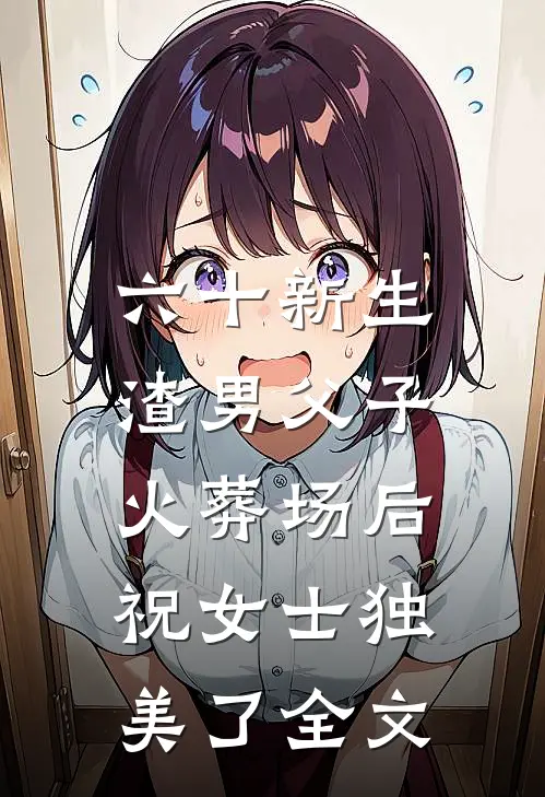 六十新生：渣男父子火葬场后，祝女士独美了全文
