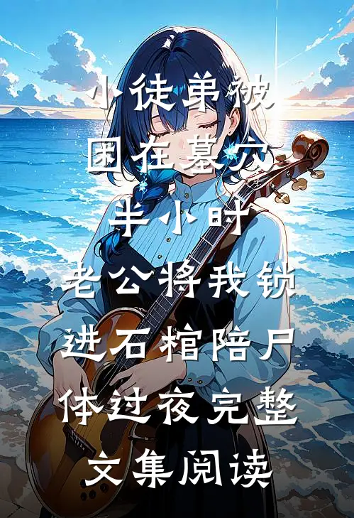 小徒弟被困在墓穴半小时，老公将我锁进石棺陪尸体过夜完整文集阅读