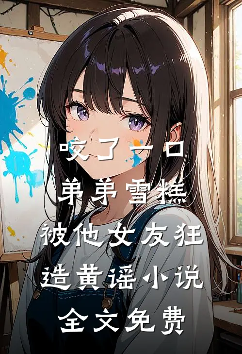 咬了一口弟弟雪糕，被他女友狂造黄谣小说全文免费