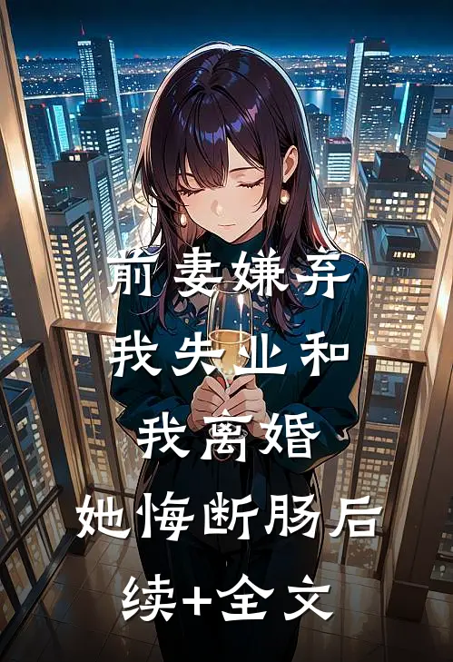 前妻嫌弃我失业和我离婚，她悔断肠后续+全文