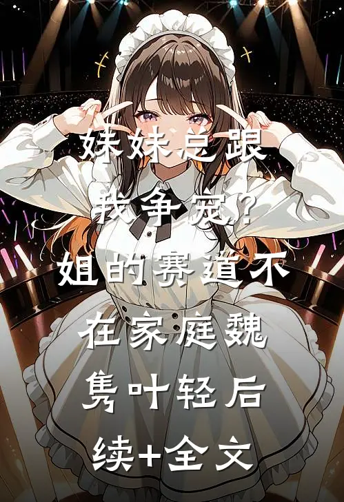 妹妹总跟我争宠？姐的赛道不在家庭魏隽叶轻后续+全文