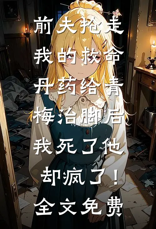 前夫抢走我的救命丹药给青梅治脚后，我死了他却疯了！全文免费