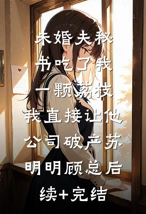 未婚夫秘书吃了我一颗荔枝，我直接让他公司破产苏明明顾总后续+完结