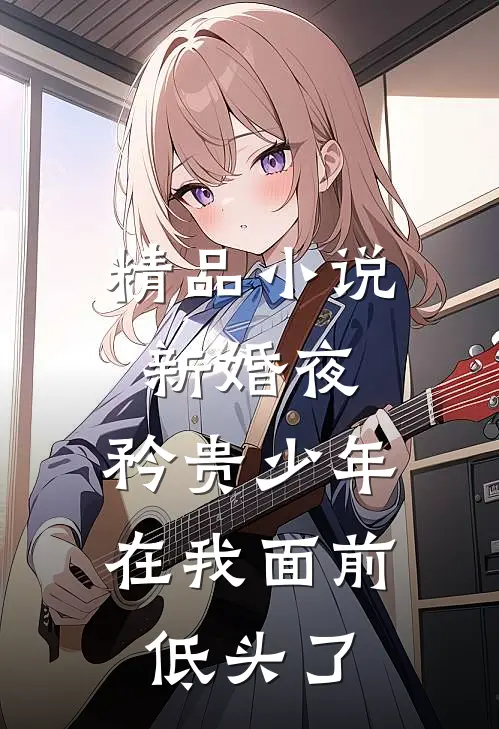 精品小说新婚夜，矜贵少年在我面前低头了