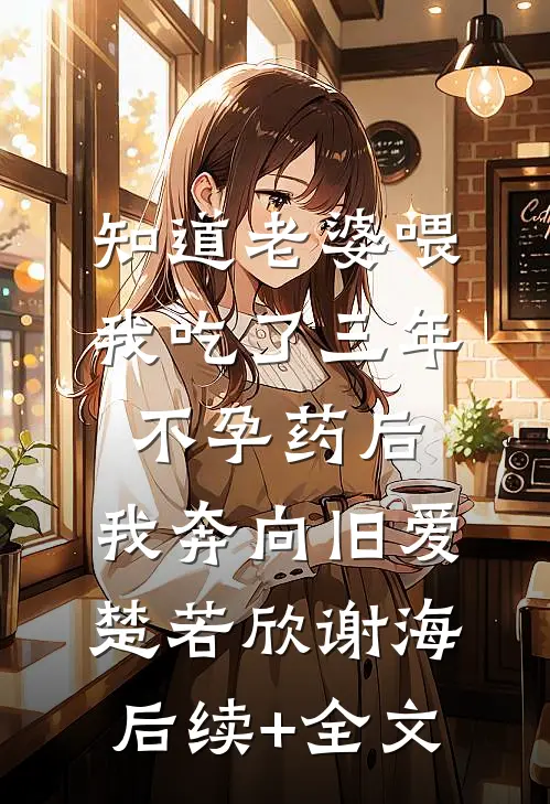 知道老婆喂我吃了三年不孕药后，我奔向旧爱楚若欣谢海后续+全文