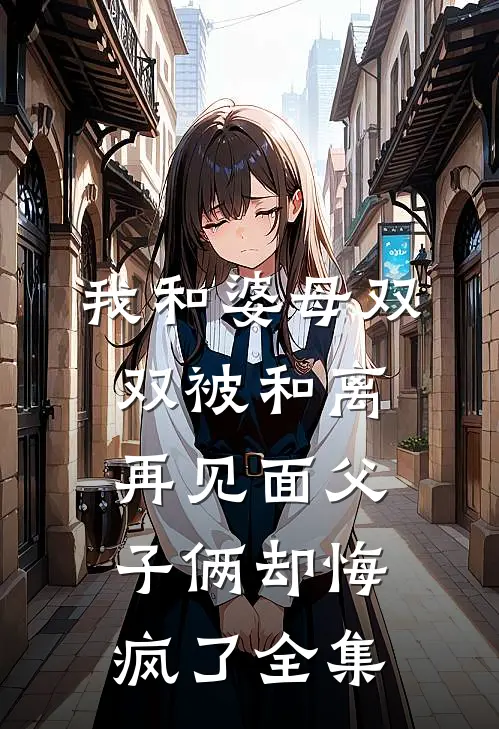 我和婆母双双被和离，再见面父子俩却悔疯了全集