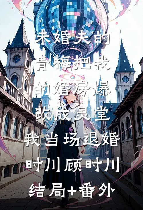 未婚夫的青梅把我的婚房爆改成灵堂，我当场退婚时川顾时川结局+番外