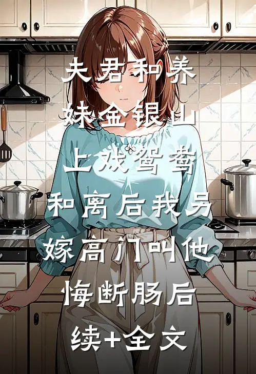 夫君和养妹金银山上戏鸳鸯，和离后我另嫁高门叫他悔断肠后续+全文