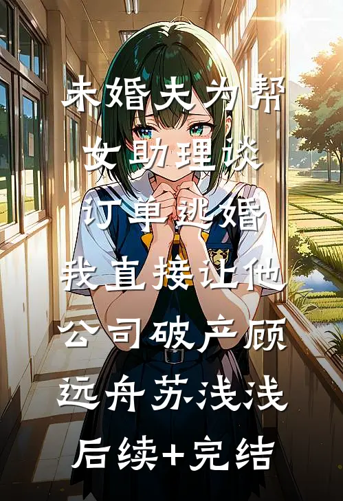 未婚夫为帮女助理谈订单逃婚，我直接让他公司破产顾远舟苏浅浅后续+完结