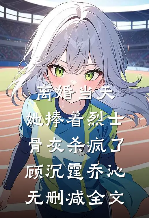 离婚当天，她捧着烈士骨灰杀疯了顾沉霆乔沁无删减全文