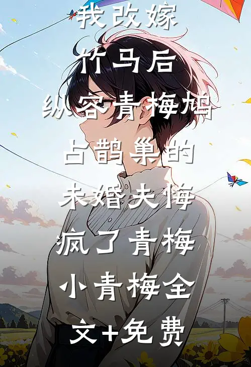 我改嫁竹马后，纵容青梅鸠占鹊巢的未婚夫悔疯了青梅小青梅全文+免费