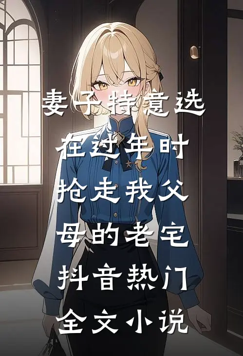 妻子特意选在过年时，抢走我父母的老宅抖音热门全文小说