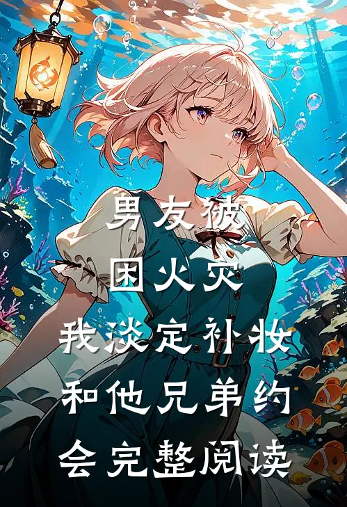 男友被困火灾，我淡定补妆和他兄弟约会完整阅读