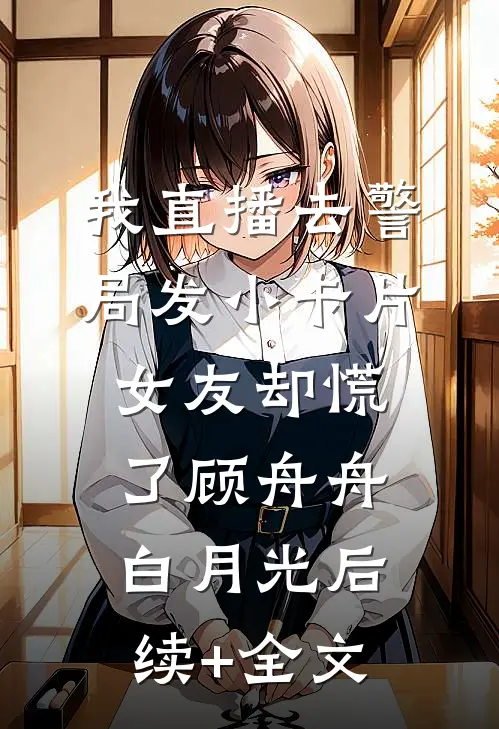 我直播去警局发小卡片，女友却慌了顾舟舟白月光后续+全文