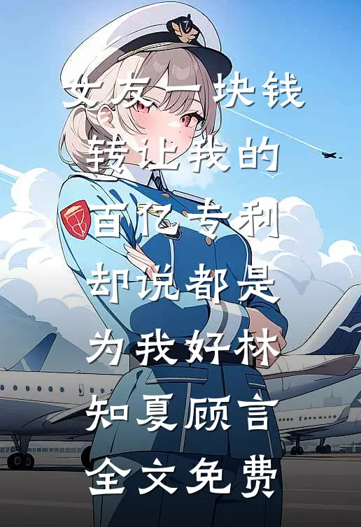 女友一块钱转让我的百亿专利，却说都是为我好林知夏顾言全文免费
