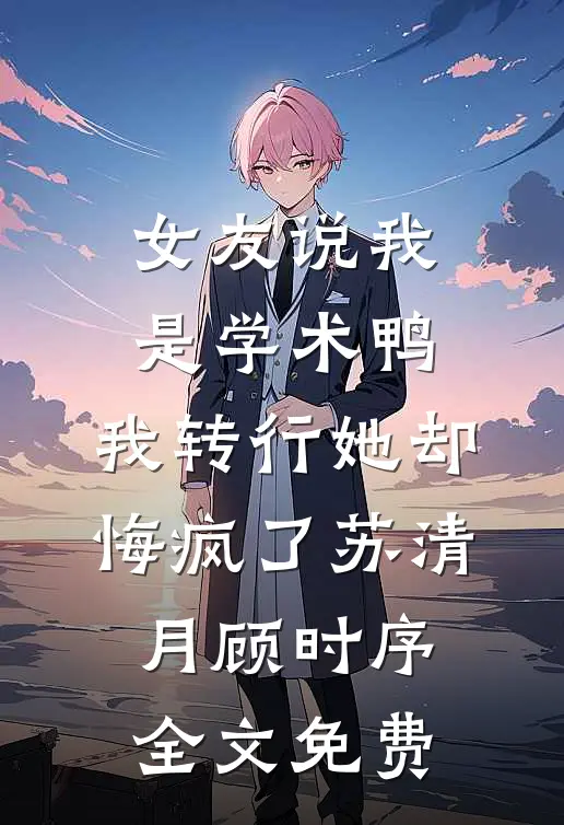 女友说我是学术鸭，我转行她却悔疯了苏清月顾时序全文免费