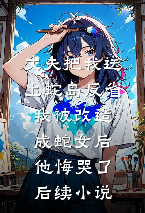 丈夫把我送上蛇岛反省，我被改造成蛇女后他悔哭了后续小说