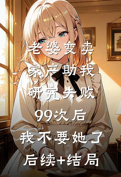 老婆变卖家产助我研究失败99次后，我不要她了后续+结局