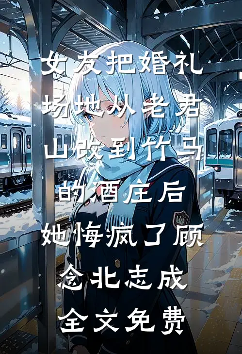 女友把婚礼场地从老君山改到竹马的酒庄后，她悔疯了顾念北志成全文免费