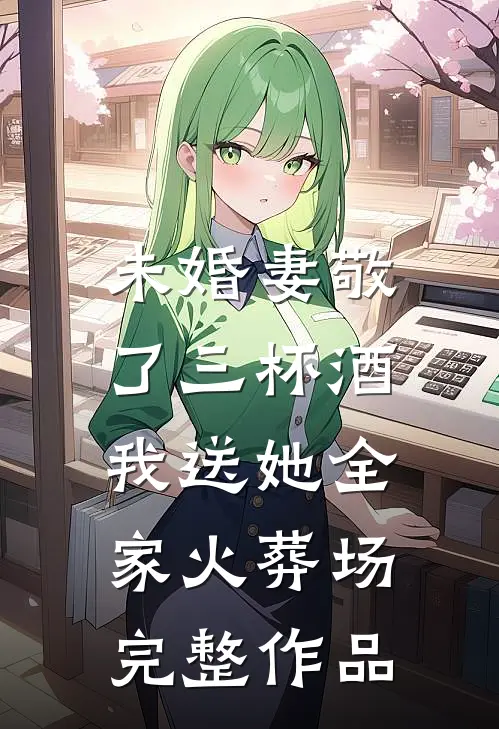 未婚妻敬了三杯酒，我送她全家火葬场完整作品