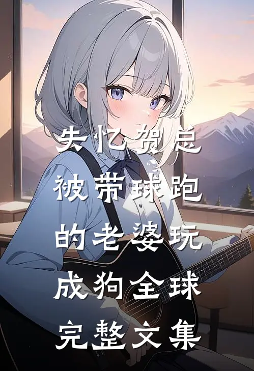 失忆贺总，被带球跑的老婆玩成狗全球完整文集