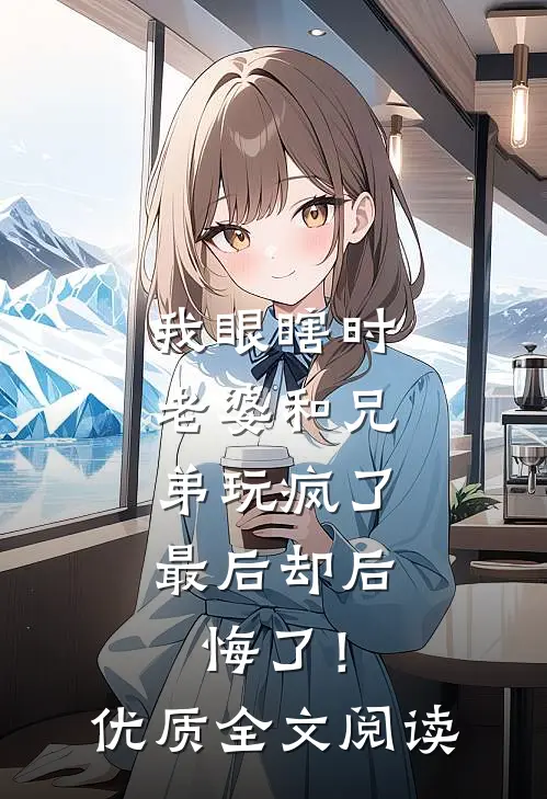 我眼瞎时老婆和兄弟玩疯了，最后却后悔了！优质全文阅读