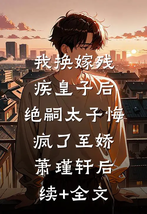 我换嫁残疾皇子后，绝嗣太子悔疯了至娇萧瑾轩后续+全文