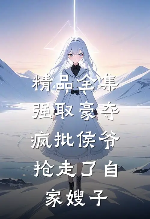 精品全集强取豪夺：疯批侯爷抢走了自家嫂子