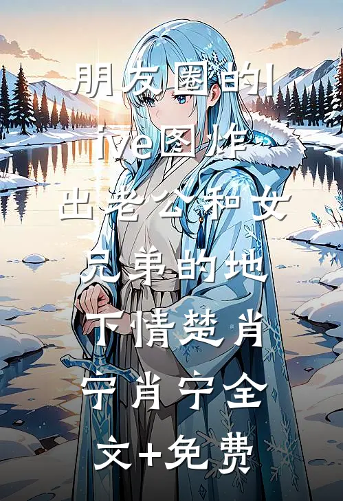 朋友圈的live图炸出老公和女兄弟的地下情楚肖宁肖宁全文+免费