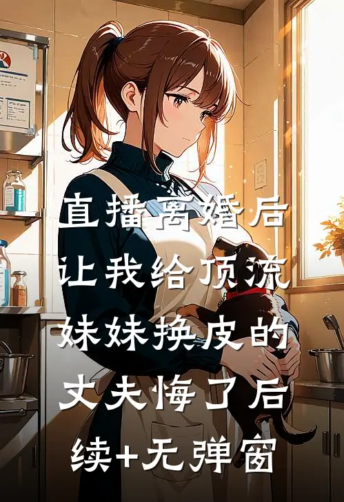 直播离婚后，让我给顶流妹妹换皮的丈夫悔了后续+无弹窗