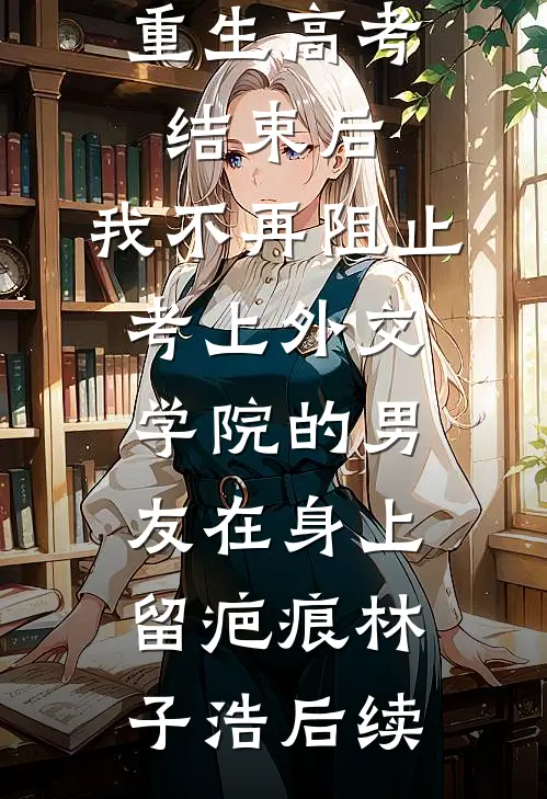 重生高考结束后，我不再阻止考上外交学院的男友在身上留疤痕林子浩后续