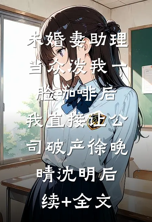 未婚妻助理当众泼我一脸咖啡后，我直接让公司破产徐晚晴沈明后续+全文