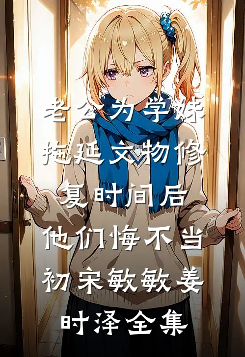 老公为学妹拖延文物修复时间后，他们悔不当初宋敏敏姜时泽全集