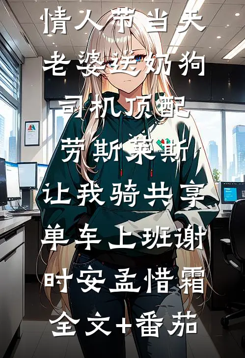 情人节当天老婆送奶狗司机顶配劳斯莱斯，让我骑共享单车上班谢时安孟惜霜全文+番茄
