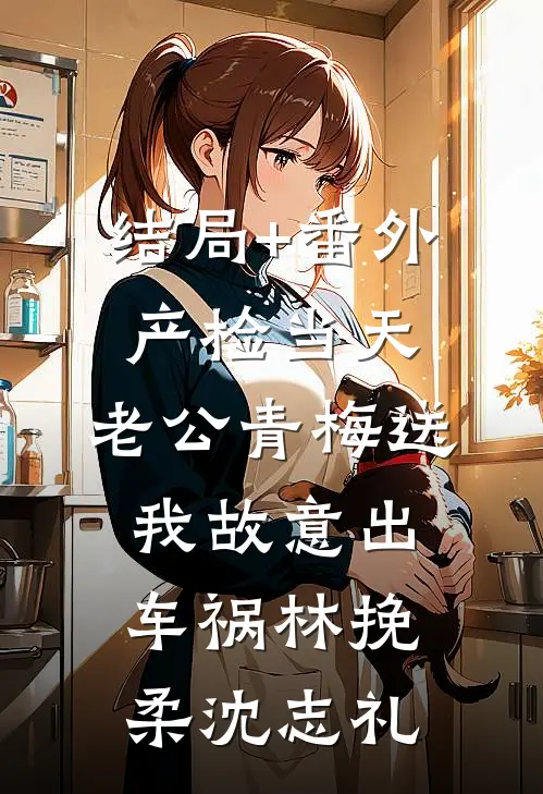 结局+番外产检当天，老公青梅送我故意出车祸林挽柔沈志礼