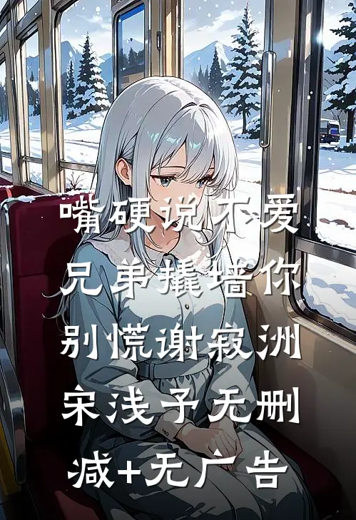 嘴硬说不爱，兄弟撬墙你别慌谢寂洲宋浅予无删减+无广告