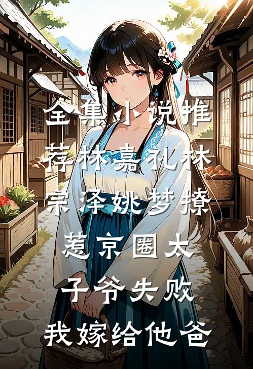 全集小说推荐林嘉礼林宗泽姚梦_(撩惹京圈太子爷失败,我嫁给他爸)