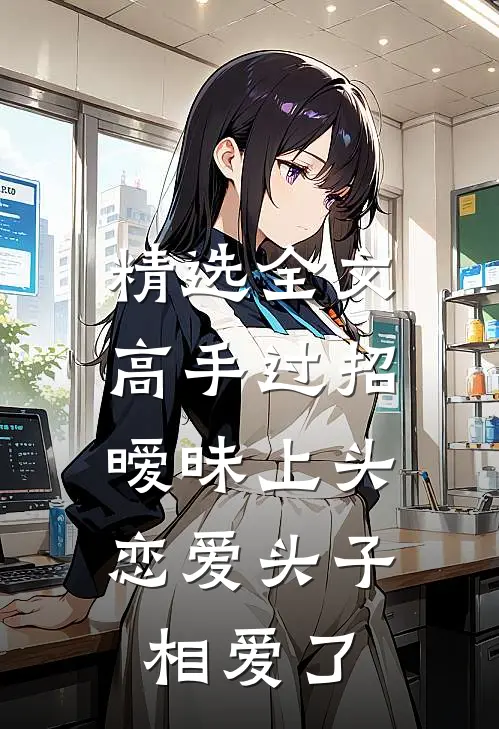 精选全文高手过招暧昧上头，恋爱头子相爱了
