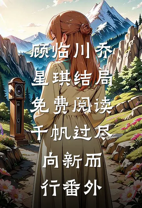 顾临川乔星琪结局免费阅读千帆过尽，向新而行番外