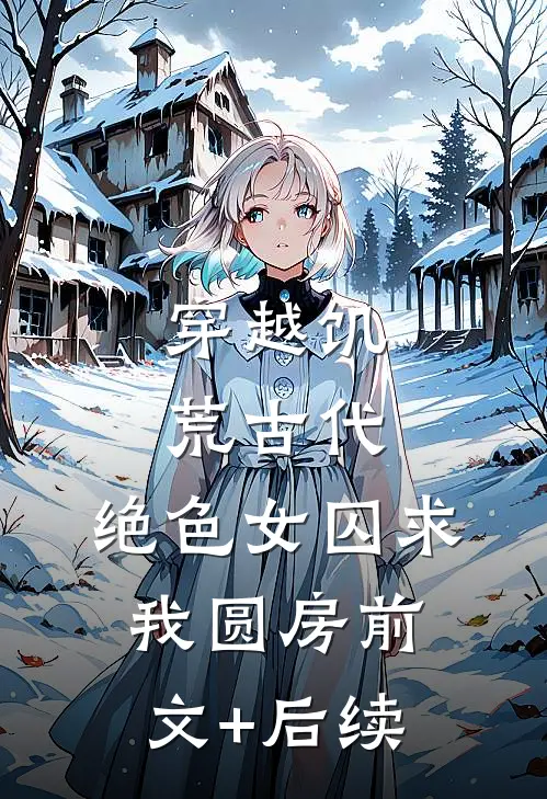 穿越饥荒古代：绝色女囚求我圆房前文+后续