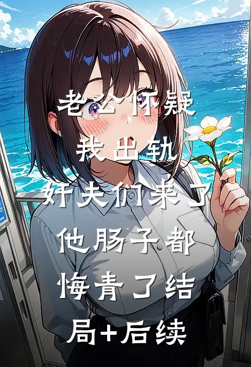老公怀疑我出轨，奸夫们来了他肠子都悔青了结局+后续