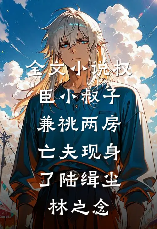 全文小说权臣小叔子兼祧两房，亡夫现身了陆缉尘林之念